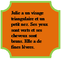 Plakett: Julie a un visage triangulaire et un petit nez. Ses yeux sont verts et ses cheveux sont bruns. Elle a de fines lvres.